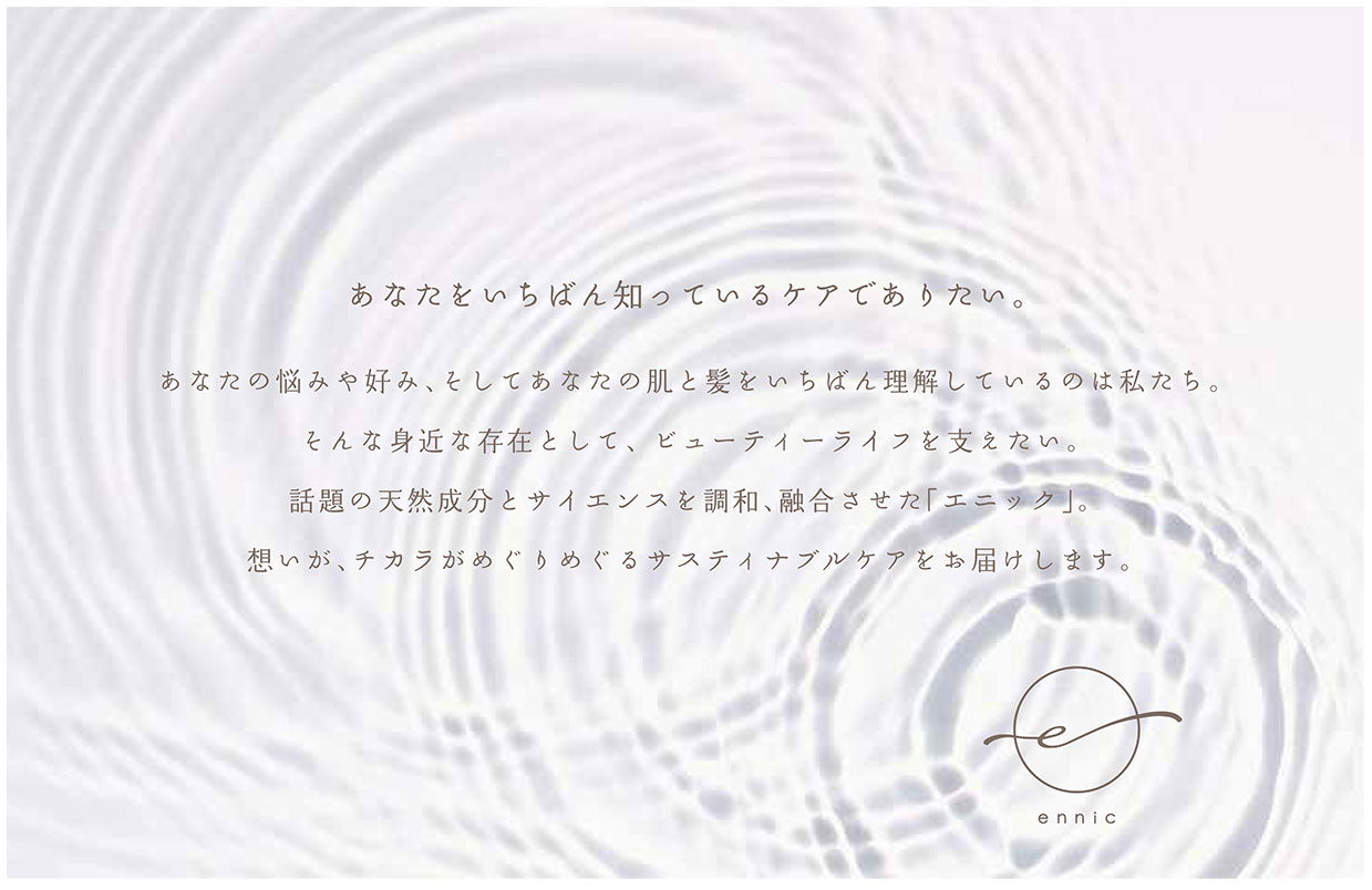 あなたをいちばん知っているケアでありたい。あなたの悩みや好み、そしてあなたの肌と髪をいちばん理解しているのは私たち。そんな身近な存在として、 ビューティーライフを支えたい。話題の天然成分とサイエンスを調和、融合させた「エニック」。想いが、チカラがめぐりめぐるサスティナブルケアをお届けします。